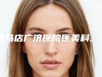 驻马店广济医院医美科,郑州梨花雨整形美容哪家便宜又好