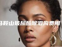 马鞍山玻尿酸除泪沟费用一共需要多少