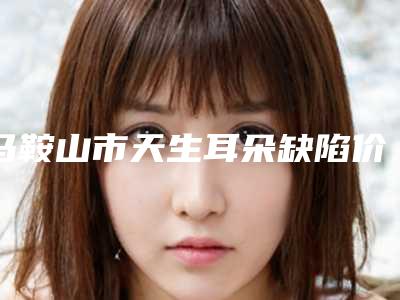 马鞍山市天生耳朵缺陷价格表2025明细(近6个月均价为:33661元)