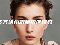 齐齐哈尔市整形医院好一点的(齐齐哈尔医学院附属医院美容整形科优劣势详解)