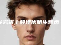 龙岩市上颌埋伏阻生智齿医院上榜名单前十位供你选择（龙岩市上颌埋伏阻生智齿口腔医院公立5强擅长口碑各不同）