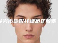 龙岩市隐形托槽矫正收费标准请收好-龙岩市隐形托槽矫正价格