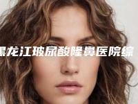 黑龙江玻尿酸隆鼻医院综合实力top10排行名单收藏更新！黑龙江中医药大学附属第二医院美容科便宜效果好~