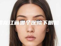 黑龙江省哪个医院下眼睑轻外翻好(哈尔滨易丽医疗美容门诊部入围)