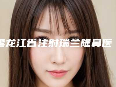 黑龙江省注射瑞兰隆鼻医生排名榜全网安利更靠谱-黑龙江省注射瑞兰隆鼻医生