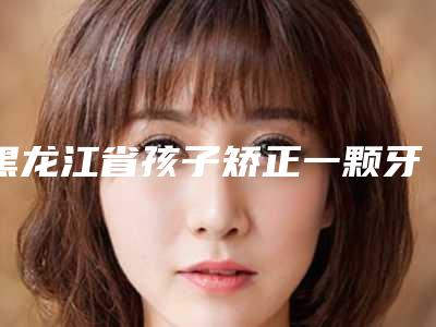 黑龙江省孩子矫正一颗牙齿医生在榜清单医生大全-黑龙江省孩子矫正一颗牙齿口腔医生