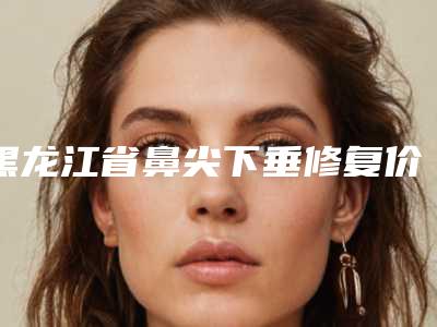 黑龙江省鼻尖下垂修复价格表坐诊医生及共享-黑龙江省鼻尖下垂修复均价为6797元