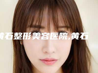 黄石整形美容医院,黄石市名流医疗美容门诊部口碑技术对比出炉
