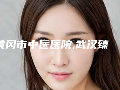 黄冈市中医医院,武汉臻颜医疗美容诊所口碑大PK