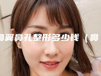 鼻翼鼻孔整形多少钱(鼻翼整形一般多少钱)