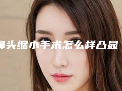 鼻头缩小手术怎么样凸显精致鼻子(鼻头缩小手术效果怎么样)