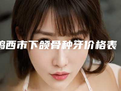 鸡西市下颌骨种牙价格表(费用)全面呈现-鸡西市下颌骨种牙价格