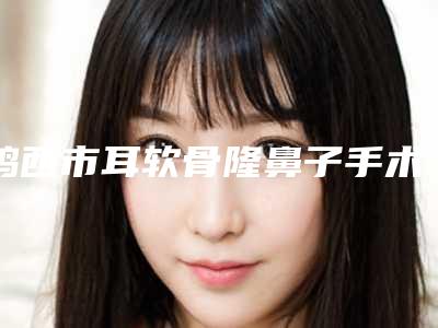 鸡西市耳软骨隆鼻子手术费用表明细在线公布-鸡西市耳软骨隆鼻子手术价格行情