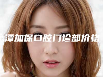 鹰潭加保口腔门诊部价格表(费用)2025版全新公开-附突牙矫正案例