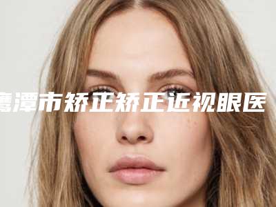 鹰潭市矫正矫正近视眼医院哪个比较好(鹰潭市矫正矫正近视眼医院上榜名单清单收好)