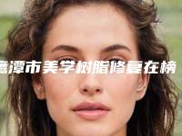鹰潭市美学树脂修复在榜清单前十名单分析-鹰潭市美学树脂修复口腔医生