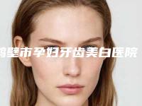 鹤壁市孕妇牙齿美白医院上榜名单综合实力十强名单送给你（鹤壁市孕妇牙齿美白口腔医院是经验丰富的人气医生）