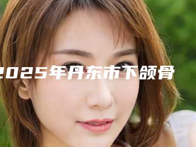 2025年丹东市下颌骨磨骨加上颧骨内推医院上榜名单前十佳2025版发布(东港丁美医疗美容诊所热门TOP技术到位)