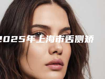 2025年上海市舌侧矫正医院排名都是这些-上海市舌侧矫正口腔医院