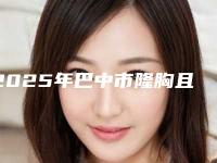 2025年巴中市隆胸且易被察觉价格表全新版本出炉（巴中市隆胸且易被察觉手术费用怎样）