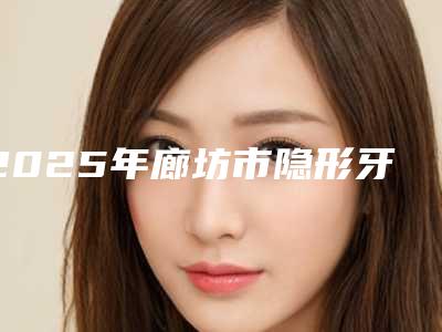 2025年廊坊市隐形牙套打骨钉医院上榜名单口碑技术对比出炉-廊坊市隐形牙套打骨钉口腔医院