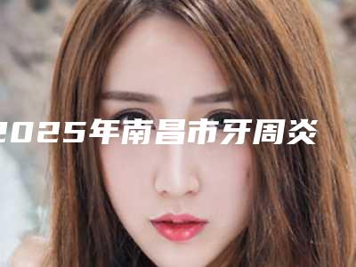 2025年南昌市牙周炎关节治疗医院排行榜十强哪家好-南昌市牙周炎关节治疗口腔医院