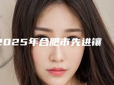 2025年合肥市先进镶牙方式医院强榜前十强横评-合肥适美口腔门诊部价格也不贵