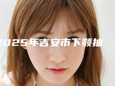 2025年吉安市下颚抽脂整形医院排行榜公立机构专家常驻