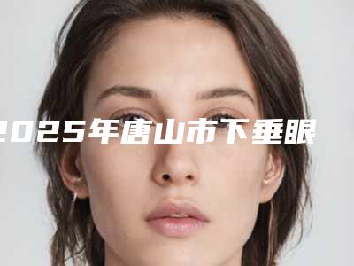 2025年唐山市下垂眼睑专业矫正价格表(费用)请收好(唐山市下垂眼睑专业矫正费用贵不贵呢)