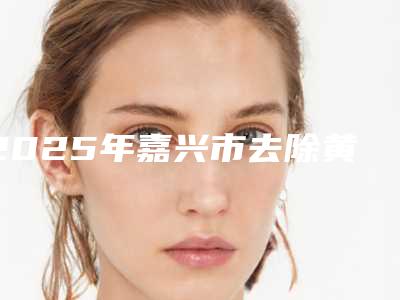 2025年嘉兴市去除黄牙医院口碑榜top10强全新大盘点-海宁王琴芳口腔诊所便宜又好