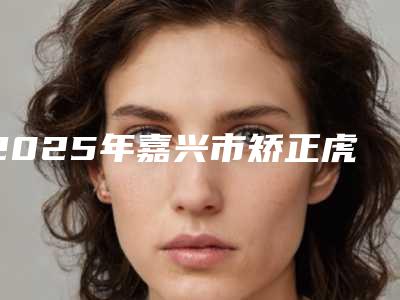 2025年嘉兴市矫正虎牙医院排行精品之选-嘉兴市矫正虎牙口腔医院