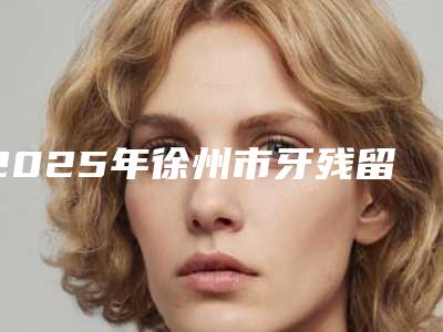 2025年徐州市牙残留残根收费明细2025参考(徐州市牙残留残根后拆线需要多少钱)