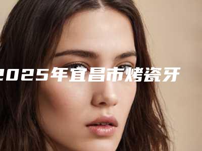 2025年宜昌市烤瓷牙镶牙价格收费表曝出-宜昌市烤瓷牙镶牙整容价格