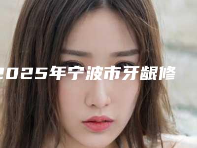 2025年宁波市牙龈修复医院排行榜top10有哪个-宁波市牙龈修复口腔医院
