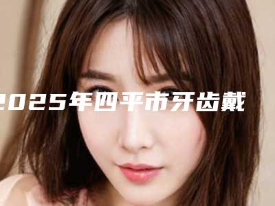 2025年四平市牙齿戴冠医院排行top10哪个更权威-四平市牙齿戴冠口腔医院