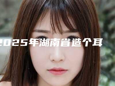 2025年湖南省造个耳朵项目收费标准出示(湖南省造个耳朵手术费用具体是怎样呢)