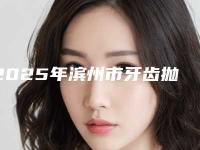2025年滨州市牙齿抛光医院上榜清单实力口碑不差-滨州市牙齿抛光口腔医院