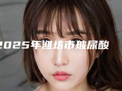 2025年潍坊市玻尿酸去除黑眼圈大势价目价格表(潍坊市玻尿酸去除黑眼圈价格具体多少)