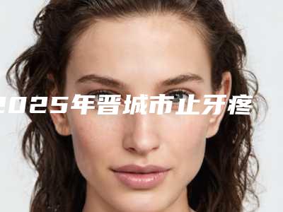 2025年晋城市止牙疼价位表很新很新的一览-晋城市止牙疼口腔费用一般是多少