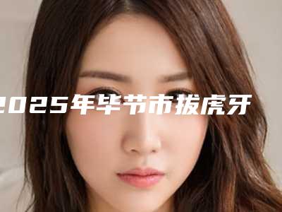 2025年毕节市拔虎牙医院在榜名单前十位全新曝光-毕节市拔虎牙口腔医院