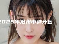2025年沧州市种牙医院排名榜前十位实时更新-沧州市种牙口腔医院