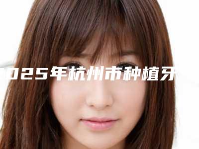 2025年杭州市种植牙陶瓷基台医院前10排行名单请查收-杭州市种植牙陶瓷基台口腔医院
