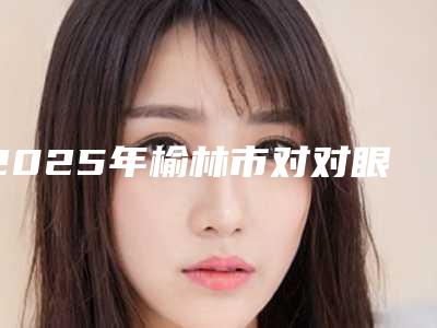 2025年榆林市对对眼矫正医院排名榜口碑派入围,想做就找他(榆林瑞美瑞亚医疗美容门诊部专家呼声很高)