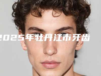 2025年牡丹江市牙齿矫正对比价格价位表医生介绍_参考(牡丹江市牙齿矫正对比性价比最高)