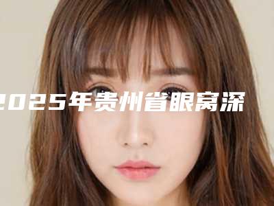 2025年贵州省眼窝深陷整形医院排行前十名大公开
