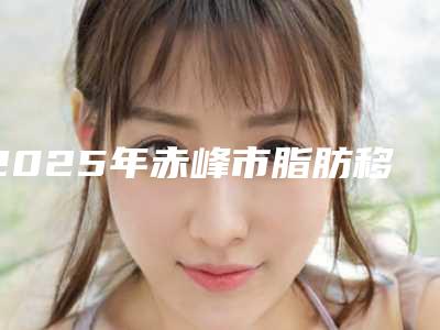 2025年赤峰市脂肪移植隆胸整形医院排行榜top10强权威筛选妥妥的人气实力派