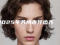 2025年苏州市牙齿齐矫正手术医院综合实力前十口碑排行榜口碑上榜-苏州市牙齿齐矫正手术口腔医院