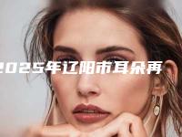 2025年辽阳市耳朵再造整形医院口碑排行十强口碑名单突出(辽阳市耳朵再造整形整形医院)