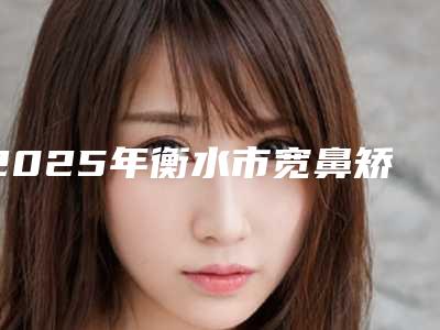 2025年衡水市宽鼻矫正术整形外科价格表(收费标准)公开(衡水市宽鼻矫正术价格一般需要多少)