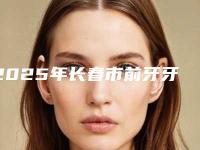 2025年长春市前牙牙冠价格(收费标准)项目2025曝光